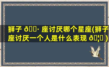 狮子 🌷 座讨厌哪个星座(狮子座讨厌一个人是什么表现 🦋 )